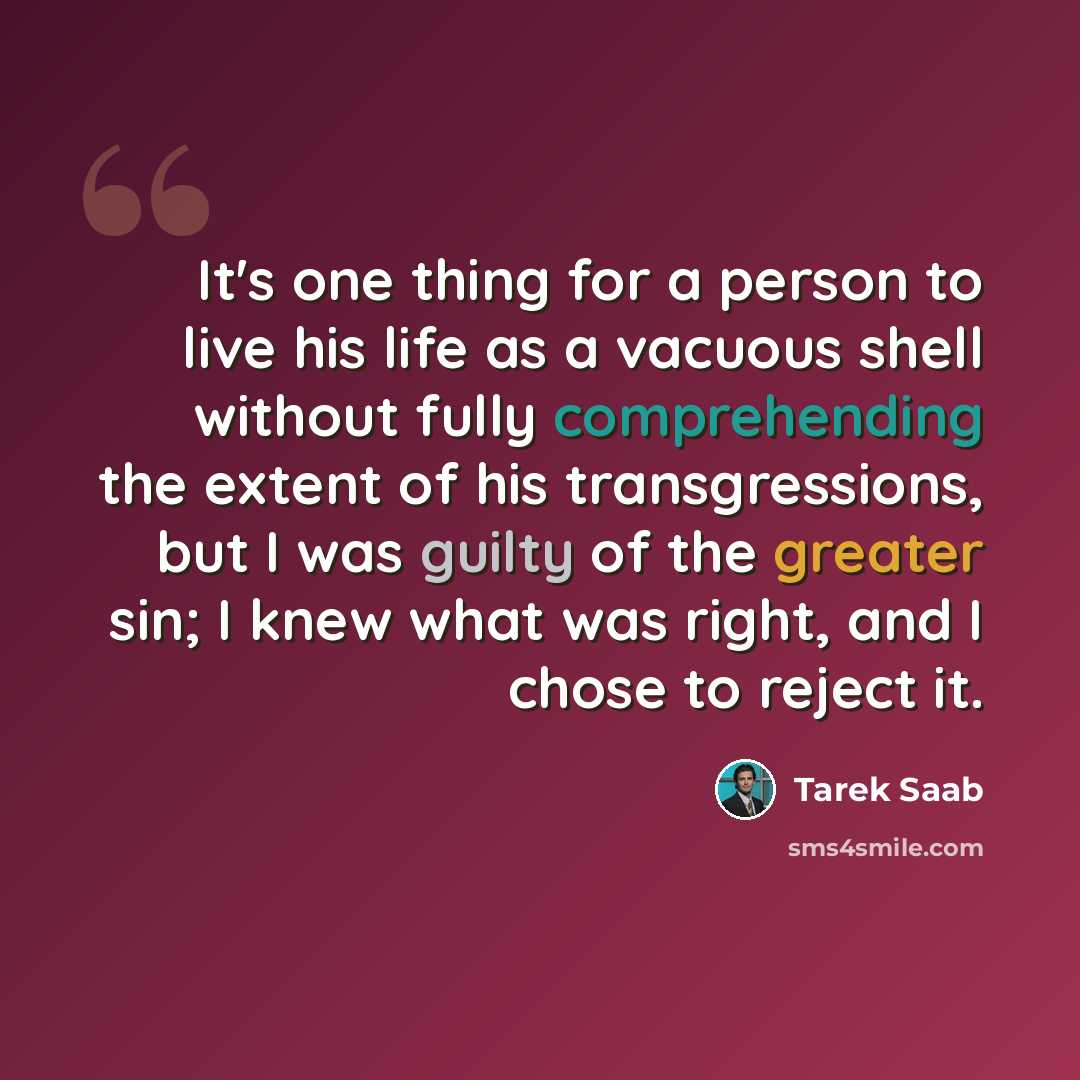 “It's one thing for a person to live his life as a vacuous shell without fully comprehending the extent of his transgressions, but I was guilty of the greater sin; I knew what was right, and I chose to reject it.” quote by Tarek Saab