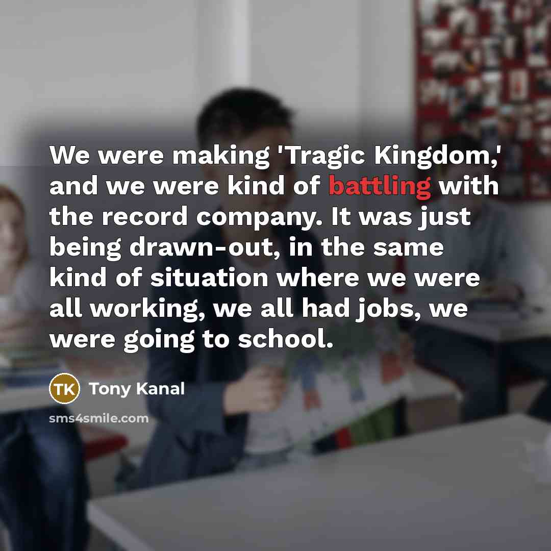 “We were making 'Tragic Kingdom,' and we were kind of battling with the record company. It was just being drawn-out, in the same kind of situation where we were all working, we all had jobs, we were going to school.” quote by Tony Kanal