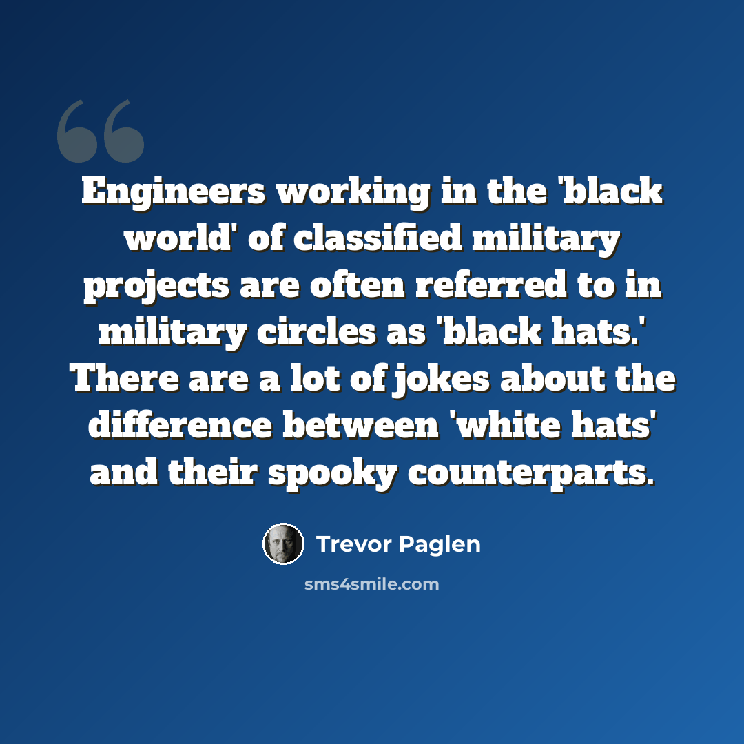 “Engineers working in the 'black world' of classified military projects are often referred to in military circles as 'black hats.' There are a lot of jokes about the difference between 'white hats' and their spooky counterparts.” quote by Trevor Paglen
