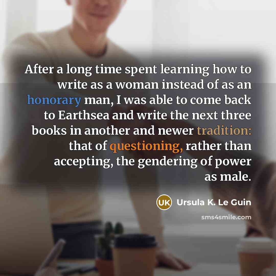 “After a long time spent learning how to write as a woman instead of as an honorary man, I was able to come back to Earthsea and write the next three books in another and newer tradition: that of questioning, rather than accepting, the gendering of power as male.” quote by Ursula K. Le Guin