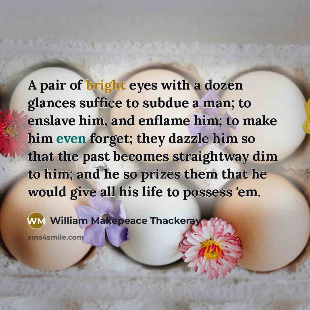 “A pair of bright eyes with a dozen glances suffice to subdue a man; to enslave him, and enflame him; to make him even forget; they dazzle him so that the past becomes straightway dim to him; and he so prizes them that he would give all his life to possess 'em.” quote by William Makepeace Thackeray