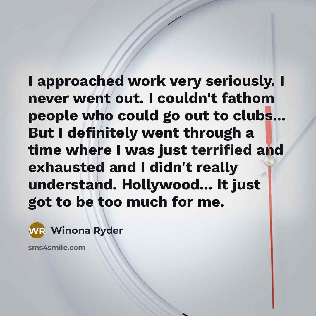 “I approached work very seriously. I never went out. I couldn't fathom people who could go out to clubs... But I definitely went through a time where I was just terrified and exhausted and I didn't really understand. Hollywood... It just got to be too much for me.” quote by Winona Ryder