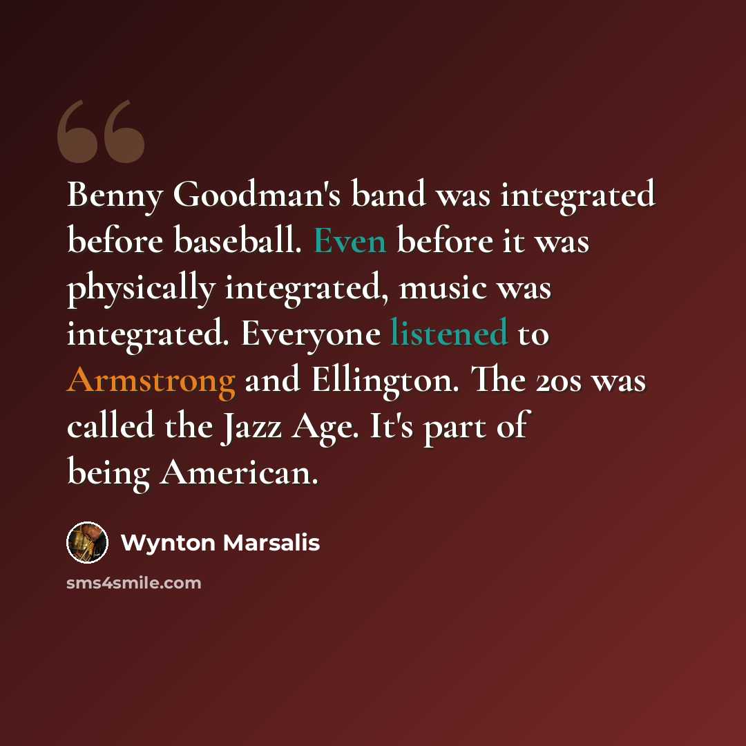 “Benny Goodman's band was integrated before baseball. Even before it was physically integrated, music was integrated. Everyone listened to Armstrong and Ellington. The 20s was called the Jazz Age. It's part of being American.” quote by Wynton Marsalis