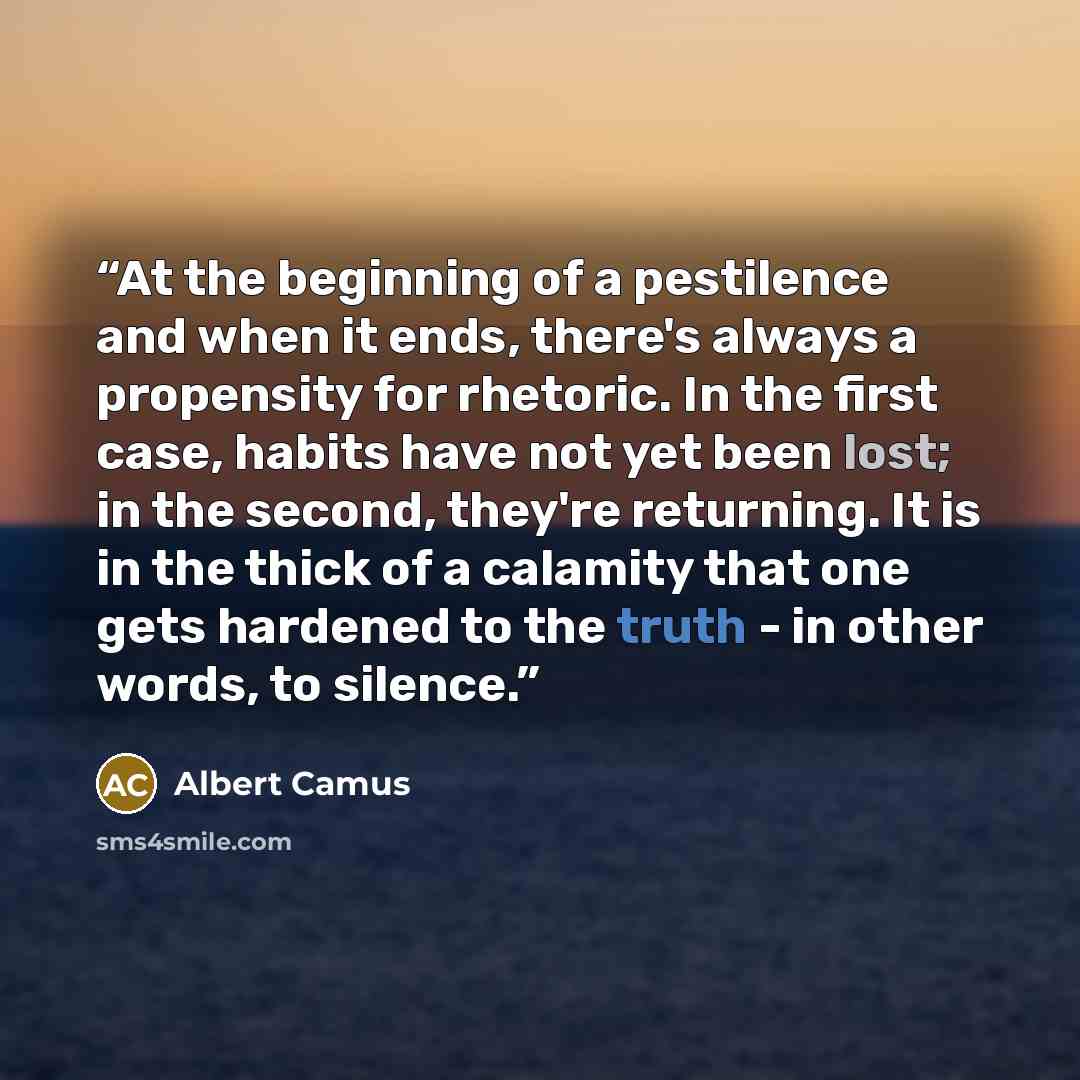 “At the beginning of a pestilence and when it ends, there's always a propensity for rhetoric. In the first case, habits have not yet been lost; in the second, they're returning. It is in the thick of a calamity that one gets hardened to the truth - in other words, to silence.” quote by Albert Camus