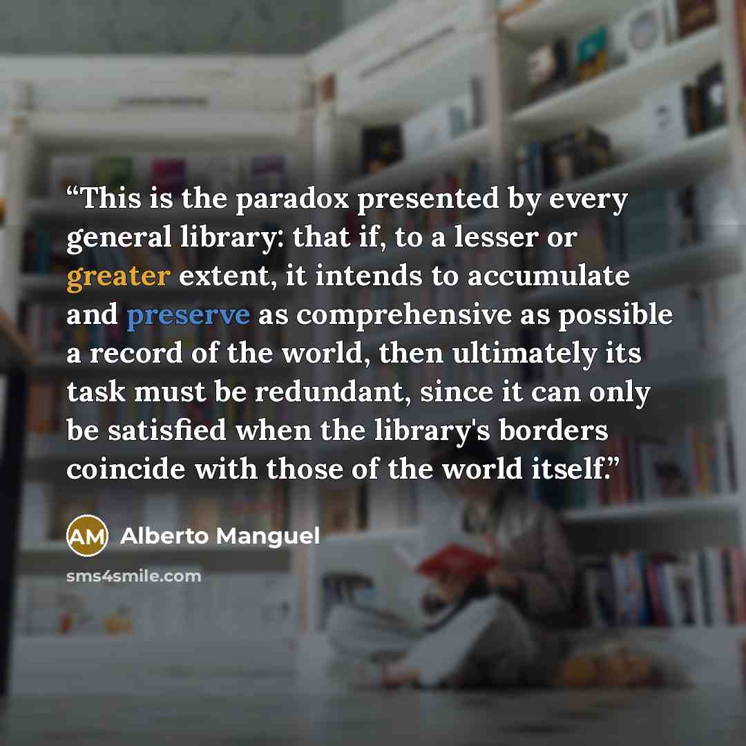 “This is the paradox presented by every general library: that if, to a lesser or greater extent, it intends to accumulate and preserve as comprehensive as possible a record of the world, then ultimately its task must be redundant, since it can only be satisfied when the library's borders coincide…” quote by Alberto Manguel