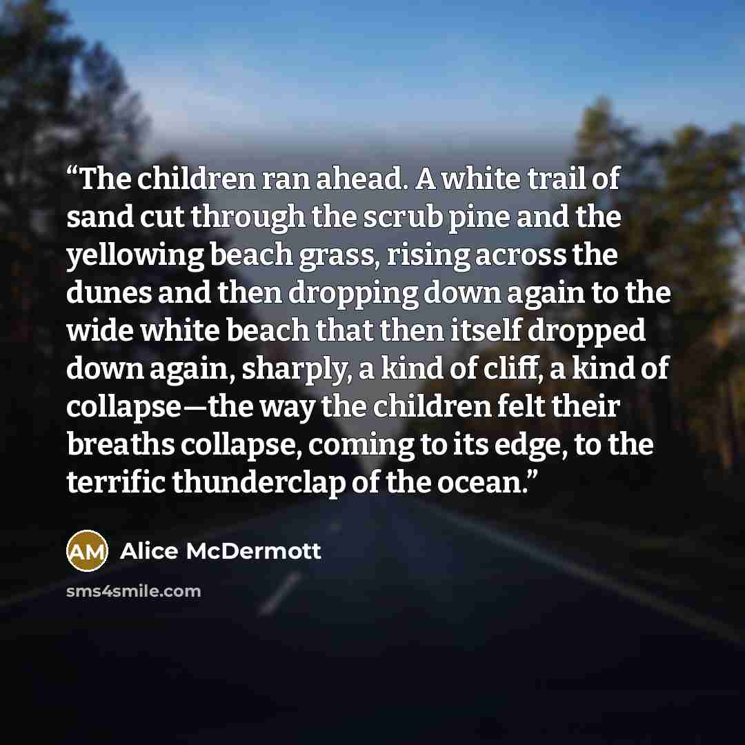 “The children ran ahead. A white trail of sand cut through the scrub pine and the yellowing beach grass, rising across the dunes and then dropping down again to the wide white beach that then itself dropped down again, sharply, a kind of cliff, a kind of collapse—the way the children felt their…” quote by Alice McDermott