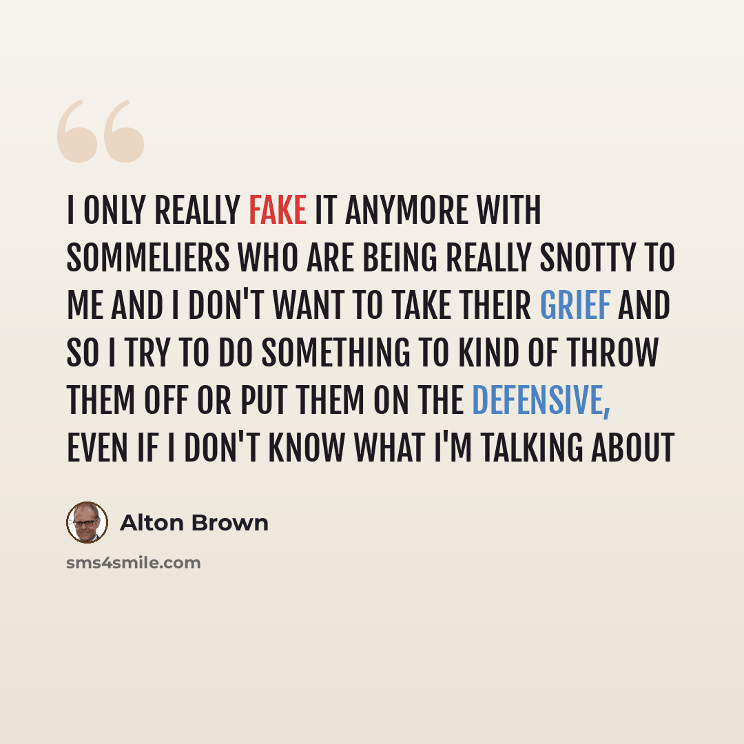 “I only really fake it anymore with sommeliers who are being really snotty to me and I don't want to take their grief and so I try to do something to kind of throw them off or put them on the defensive, even if I don't know what I'm talking about” quote by Alton Brown