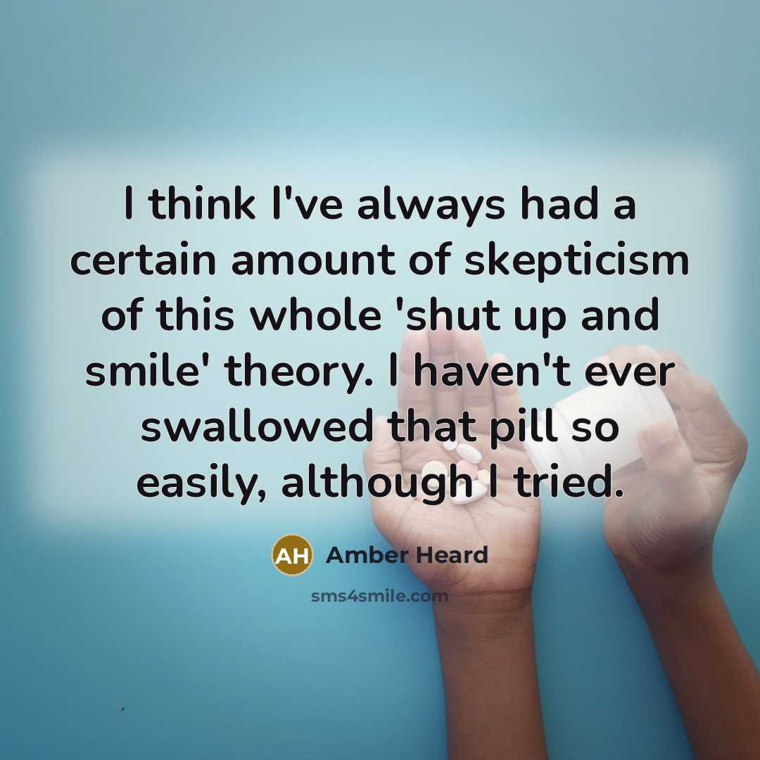 “I think I've always had a certain amount of skepticism of this whole 'shut up and smile' theory. I haven't ever swallowed that pill so easily, although I tried.” quote by Amber Heard