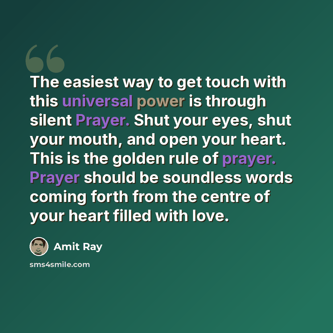 “The easiest way to get touch with this universal power is through silent Prayer. Shut your eyes, shut your mouth, and open your heart. This is the golden rule of prayer. Prayer should be soundless words coming forth from the centre of your heart filled with love.” quote by Amit Ray