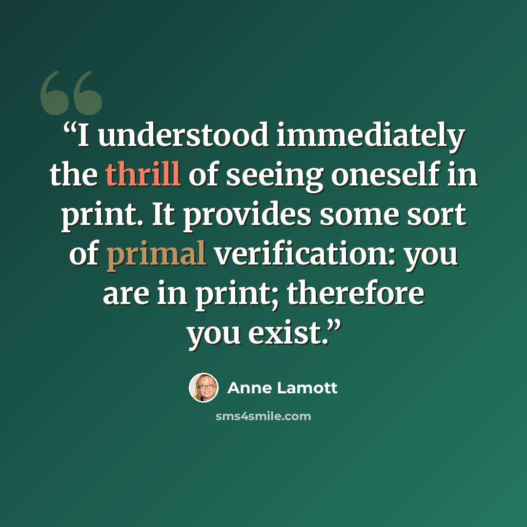 “I understood immediately the thrill of seeing oneself in print. It provides some sort of primal verification: you are in print; therefore you exist.” quote by Anne Lamott