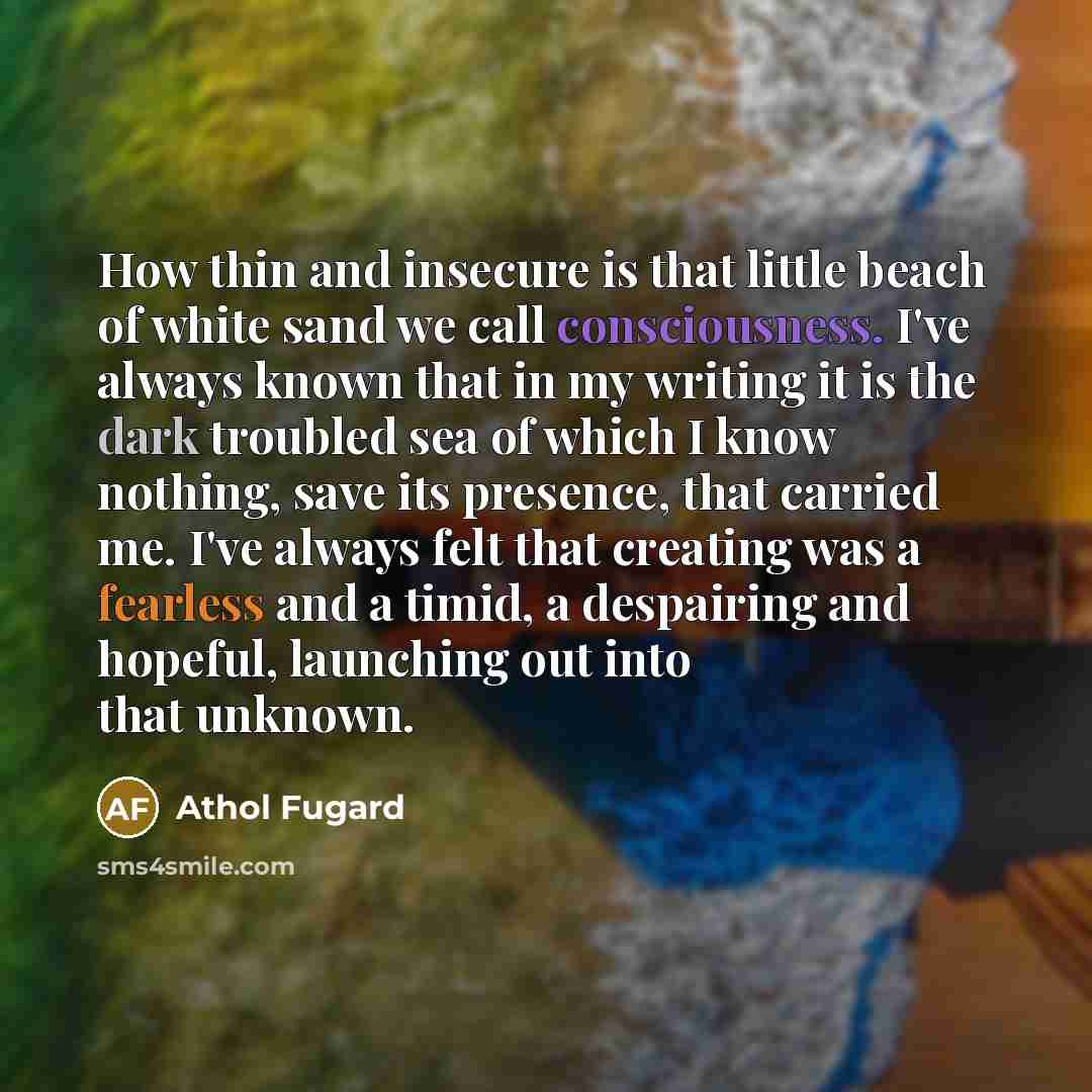 “How thin and insecure is that little beach of white sand we call consciousness. I've always known that in my writing it is the dark troubled sea of which I know nothing, save its presence, that carried me. I've always felt that creating was a fearless and a timid, a despairing and hopeful…” quote by Athol Fugard