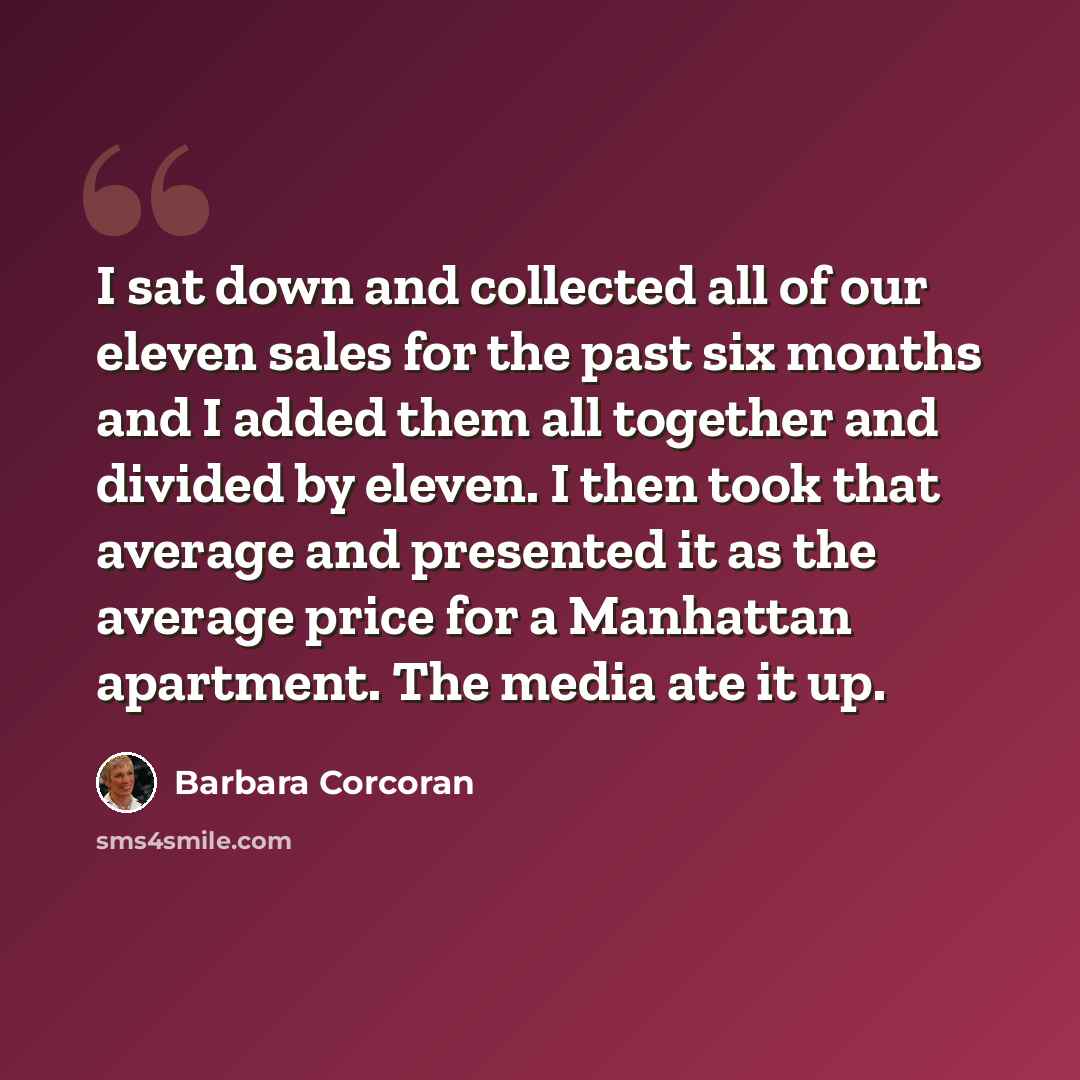 “I sat down and collected all of our eleven sales for the past six months and I added them all together and divided by eleven. I then took that average and presented it as the average price for a Manhattan apartment. The media ate it up.” quote by Barbara Corcoran