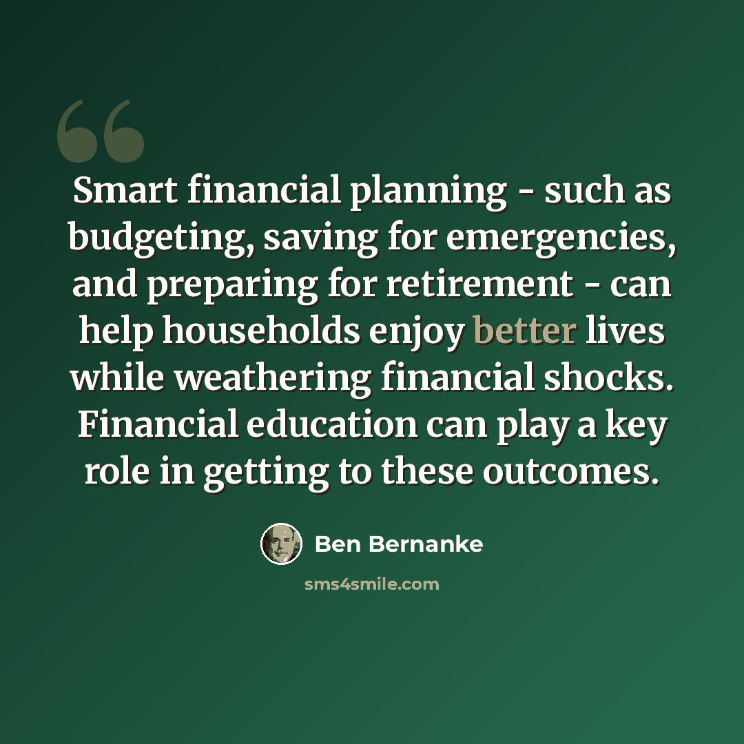 “Smart financial planning - such as budgeting, saving for emergencies, and preparing for retirement - can help households enjoy better lives while weathering financial shocks. Financial education can play a key role in getting to these outcomes.” quote by Ben Bernanke