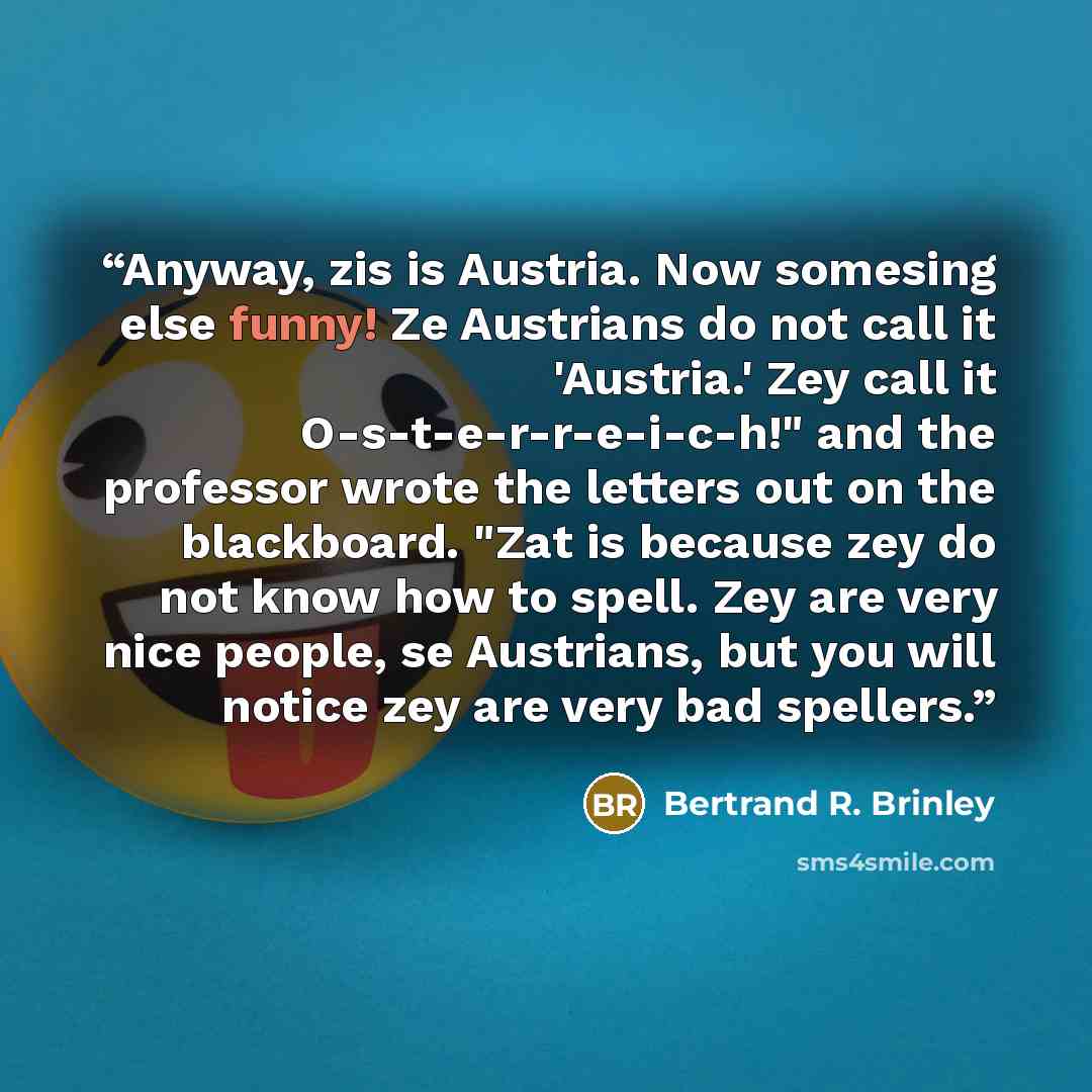 “Anyway, zis is Austria. Now somesing else funny! Ze Austrians do not call it 'Austria.' Zey call it O-s-t-e-r-r-e-i-c-h!" and the professor wrote the letters out on the blackboard. "Zat is because zey do not know how to spell. Zey are very nice people, se Austrians, but you will notice zey are…” quote by Bertrand R. Brinley