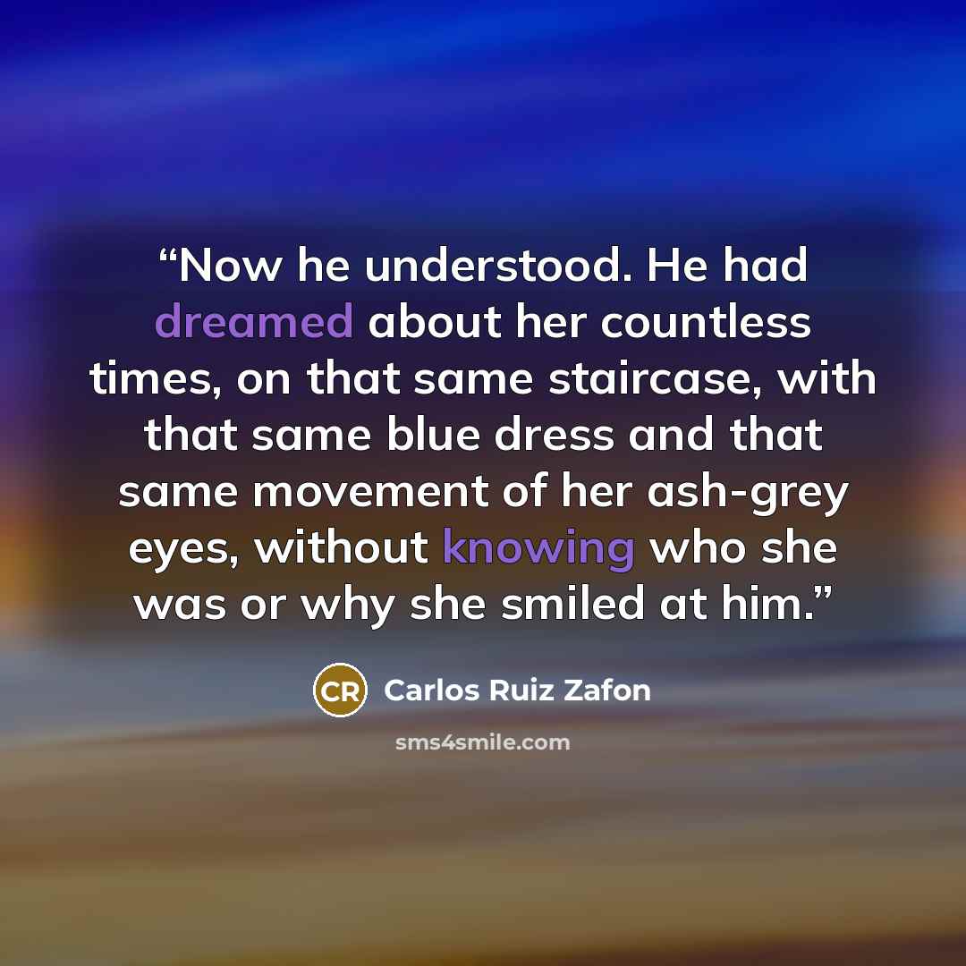 “Now he understood. He had dreamed about her countless times, on that same staircase, with that same blue dress and that same movement of her ash-grey eyes, without knowing who she was or why she smiled at him.” quote by Carlos Ruiz Zafón