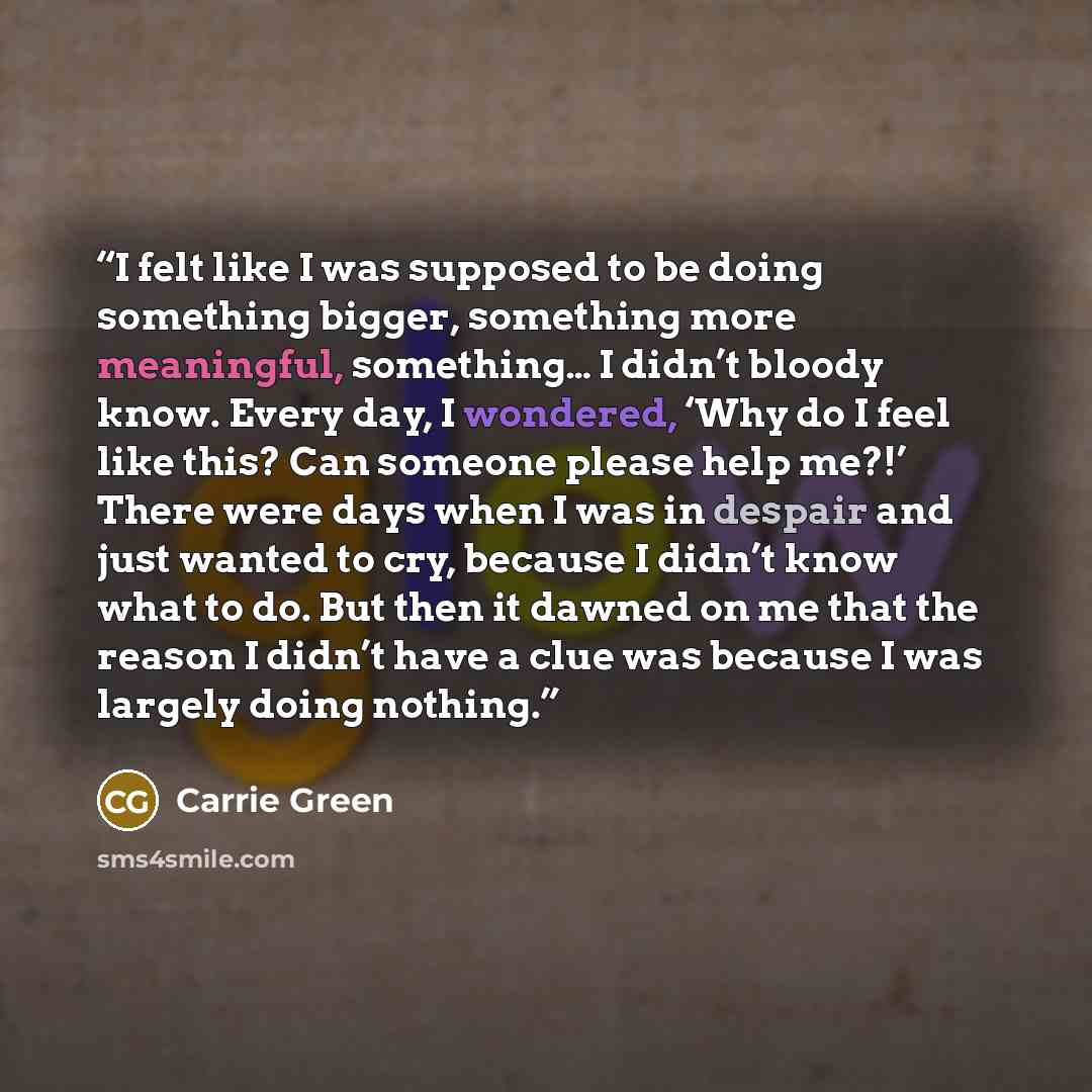 “I felt like I was supposed to be doing something bigger, something more meaningful, something… I didn’t bloody know. Every day, I wondered, ‘Why do I feel like this? Can someone please help me?!’ There were days when I was in despair and just wanted to cry, because I didn’t know what to do. But…” quote by Carrie Green