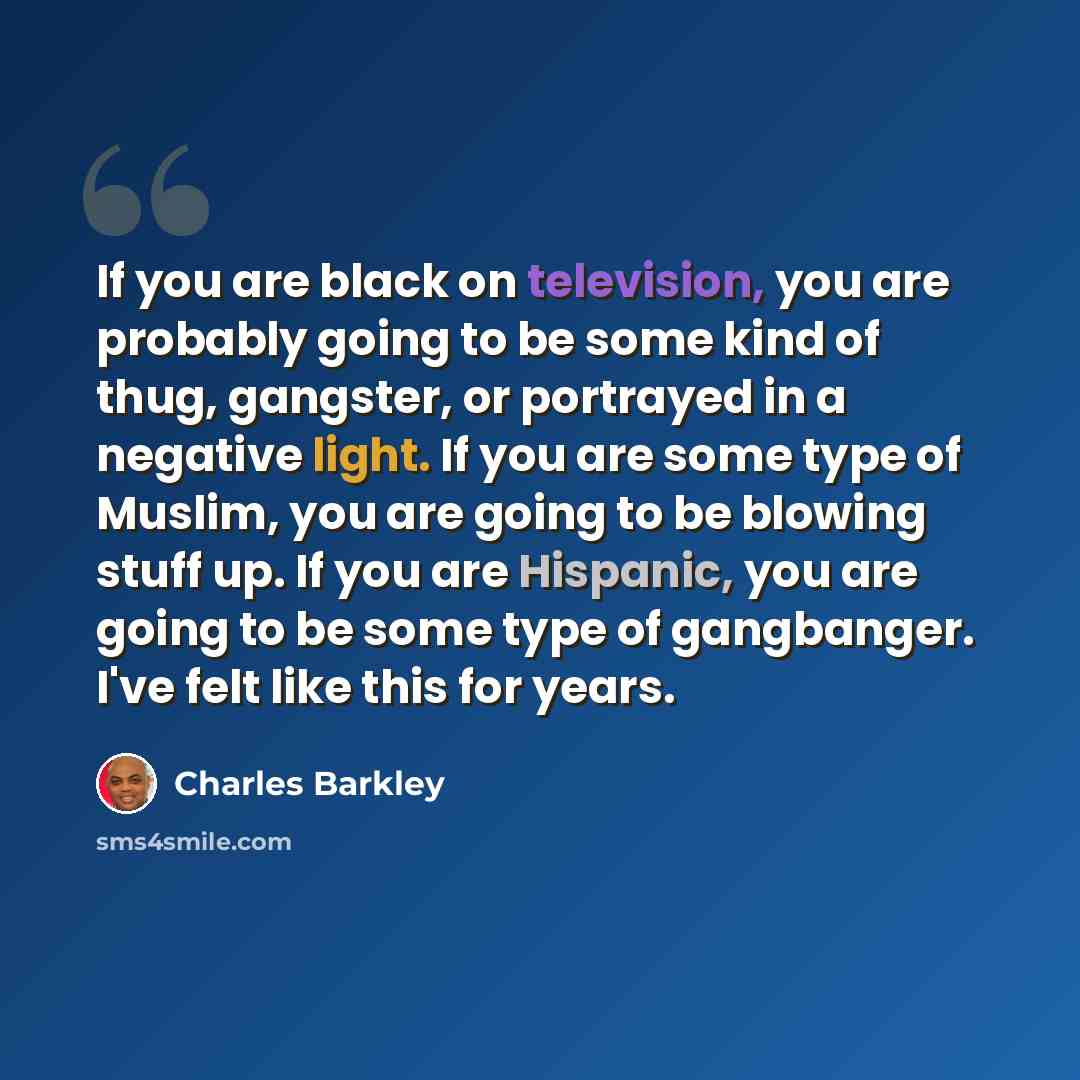 “If you are black on television, you are probably going to be some kind of thug, gangster, or portrayed in a negative light. If you are some type of Muslim, you are going to be blowing stuff up. If you are Hispanic, you are going to be some type of gangbanger. I've felt like this for years.” quote by Charles Barkley