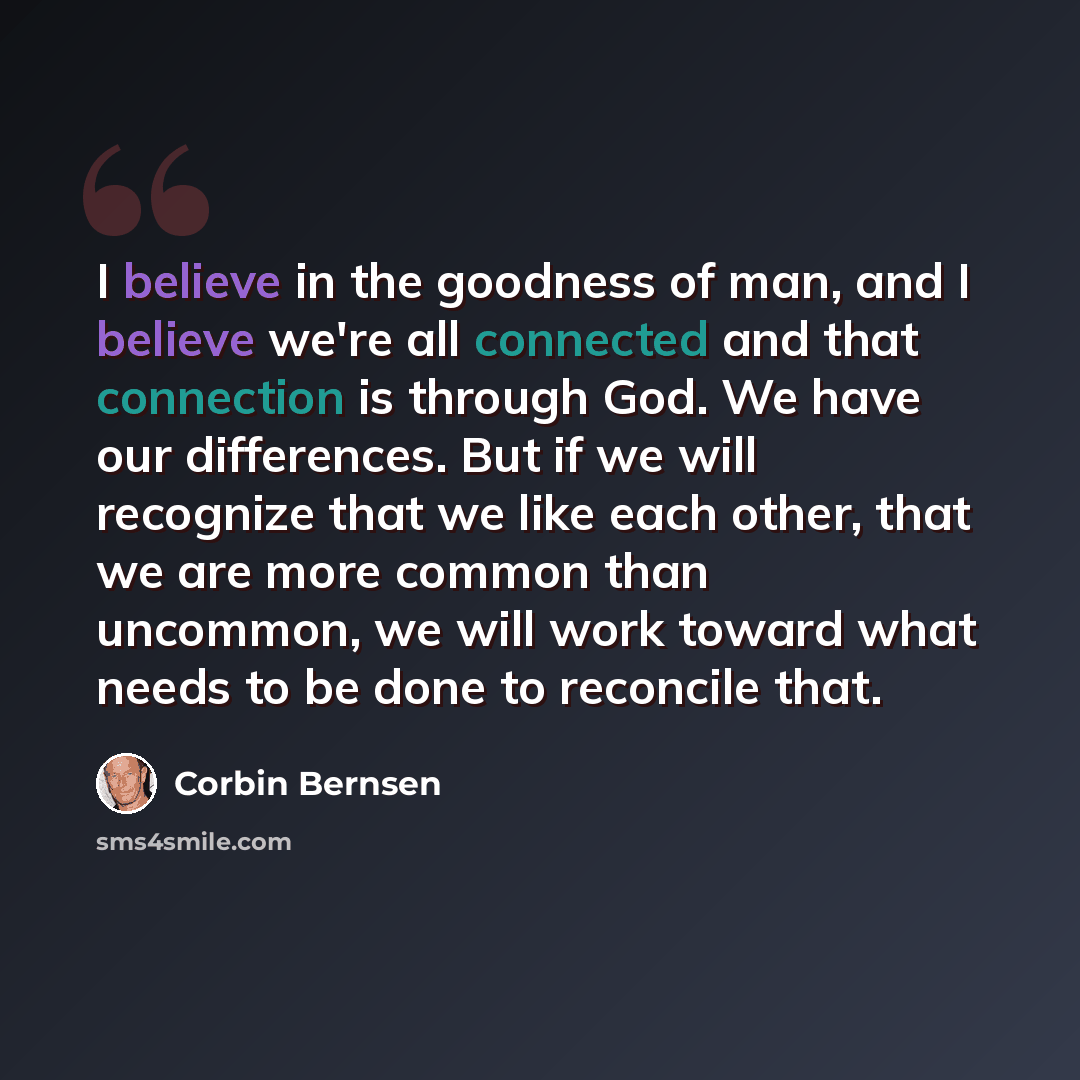 “I believe in the goodness of man, and I believe we're all connected and that connection is through God. We have our differences. But if we will recognize that we like each other, that we are more common than uncommon, we will work toward what needs to be done to reconcile that.” quote by Corbin Bernsen