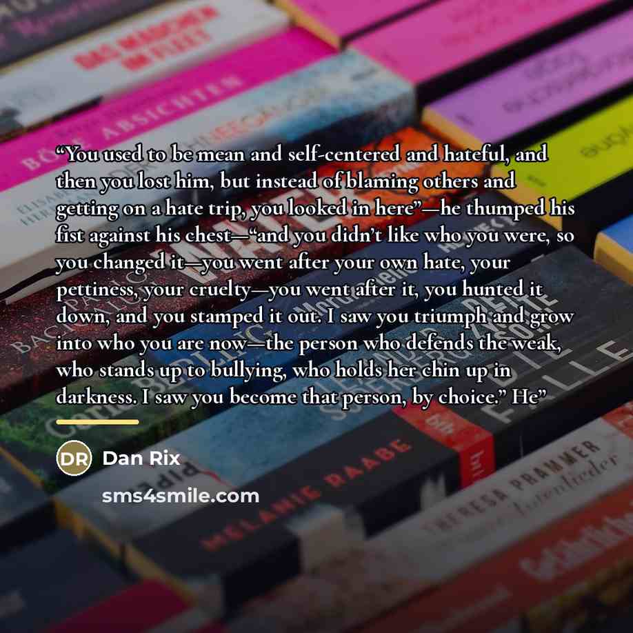 “You used to be mean and self-centered and hateful, and then you lost him, but instead of blaming others and getting on a hate trip, you looked in here”—he thumped his fist against his chest—“and you didn’t like who you were, so you changed it—you went after your own hate, your pettiness, your…” quote by Dan Rix