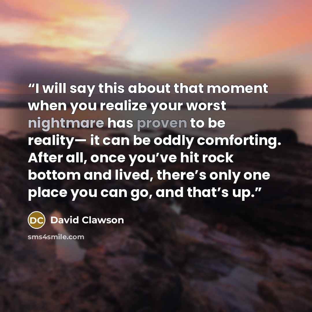 “I will say this about that moment when you realize your worst nightmare has proven to be reality— it can be oddly comforting. After all, once you’ve hit rock bottom and lived, there’s only one place you can go, and that’s up.” quote by David Clawson