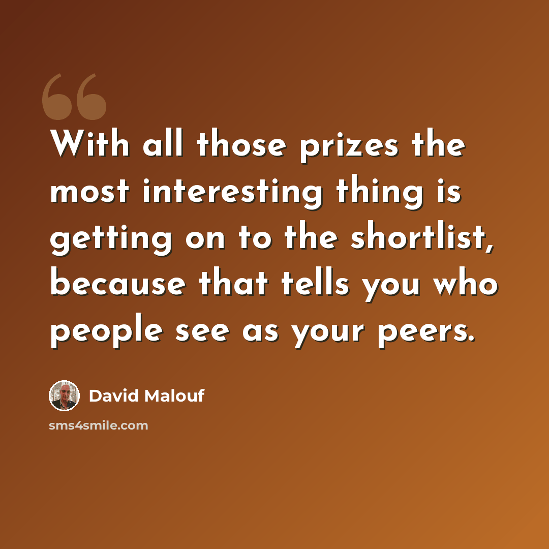 “With all those prizes the most interesting thing is getting on to the shortlist, because that tells you who people see as your peers.” quote by David Malouf