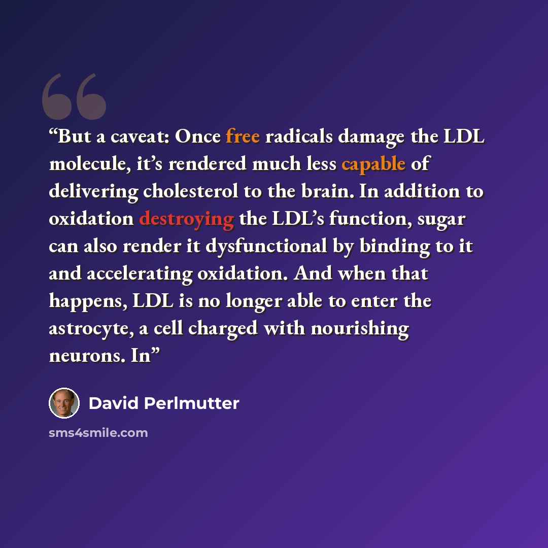“But a caveat: Once free radicals damage the LDL molecule, it’s rendered much less capable of delivering cholesterol to the brain. In addition to oxidation destroying the LDL’s function, sugar can also render it dysfunctional by binding to it and accelerating oxidation. And when that happens, LDL…” quote by David Perlmutter
