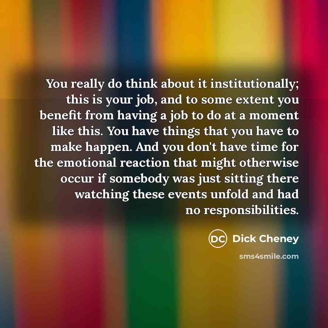 “You really do think about it institutionally; this is your job, and to some extent you benefit from having a job to do at a moment like this. You have things that you have to make happen. And you don't have time for the emotional reaction that might otherwise occur if somebody was just sitting…” quote by Dick Cheney