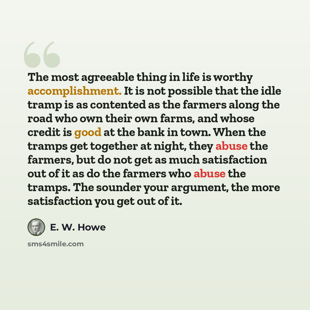 “The most agreeable thing in life is worthy accomplishment. It is not possible that the idle tramp is as contented as the farmers along the road who own their own farms, and whose credit is good at the bank in town. When the tramps get together at night, they abuse the farmers, but do not get as…” quote by E. W. Howe