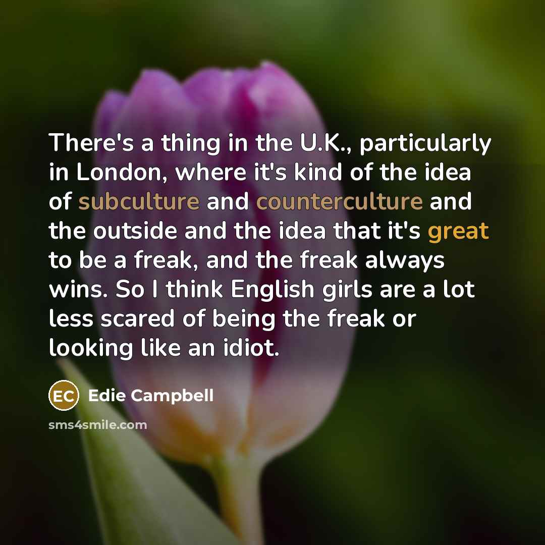 “There's a thing in the U.K., particularly in London, where it's kind of the idea of subculture and counterculture and the outside and the idea that it's great to be a freak, and the freak always wins. So I think English girls are a lot less scared of being the freak or looking like an idiot.” quote by Edie Campbell