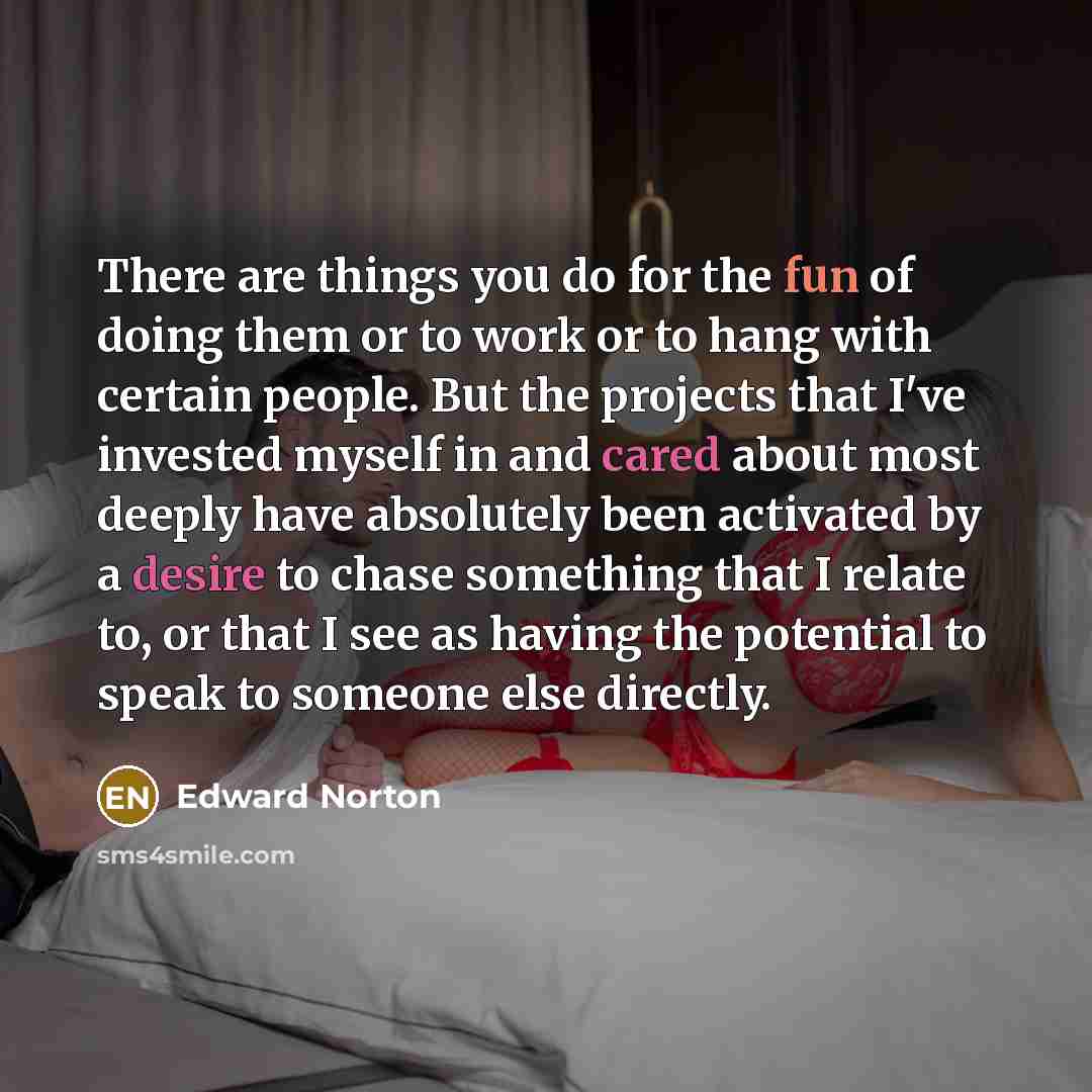 “There are things you do for the fun of doing them or to work or to hang with certain people. But the projects that I've invested myself in and cared about most deeply have absolutely been activated by a desire to chase something that I relate to, or that I see as having the potential to speak to…” quote by Edward Norton