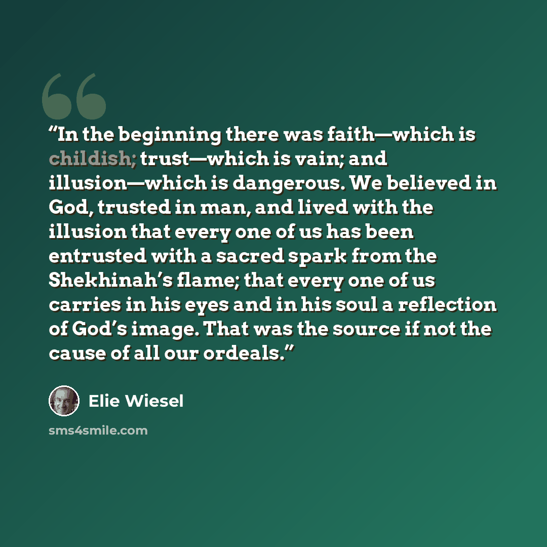 “In the beginning there was faith—which is childish; trust—which is vain; and illusion—which is dangerous. We believed in God, trusted in man, and lived with the illusion that every one of us has been entrusted with a sacred spark from the Shekhinah’s flame; that every one of us carries in his eyes…” quote by Elie Wiesel