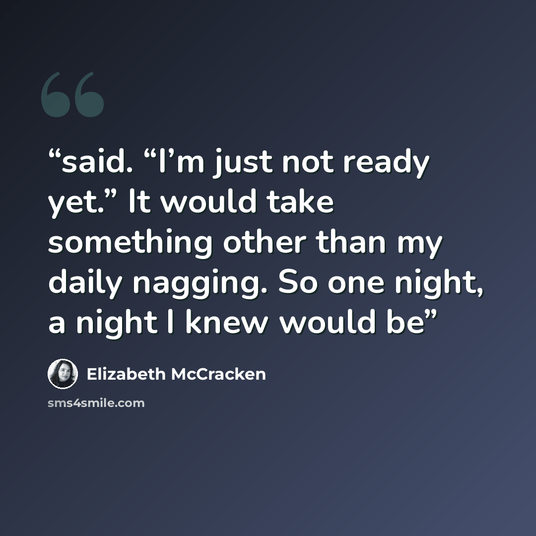 “said. “I’m just not ready yet.” It would take something other than my daily nagging. So one night, a night I knew would be” quote by Elizabeth McCracken