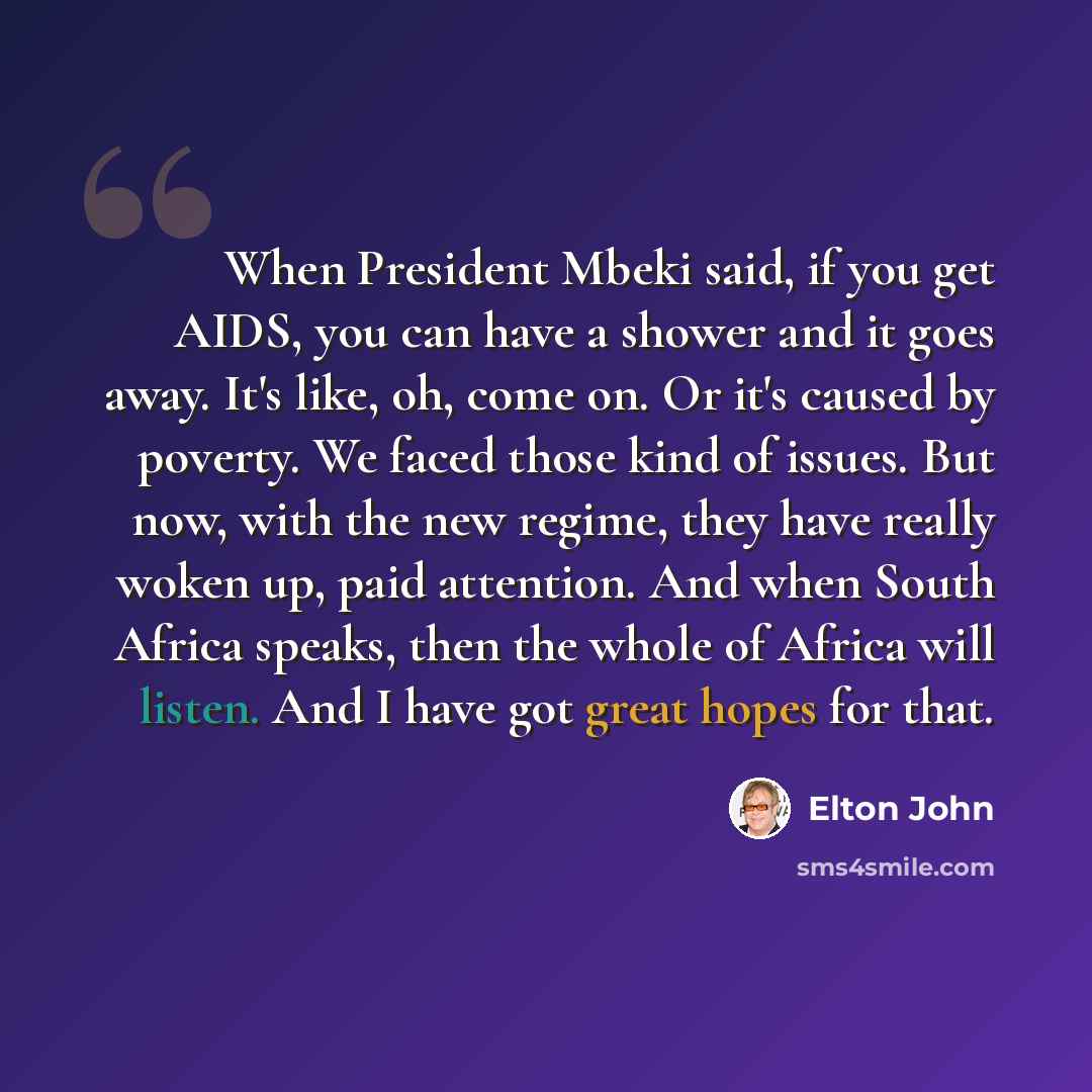 “When President Mbeki said, if you get AIDS, you can have a shower and it goes away. It's like, oh, come on. Or it's caused by poverty. We faced those kind of issues. But now, with the new regime, they have really woken up, paid attention. And when South Africa speaks, then the whole of Africa will…” quote by Elton John