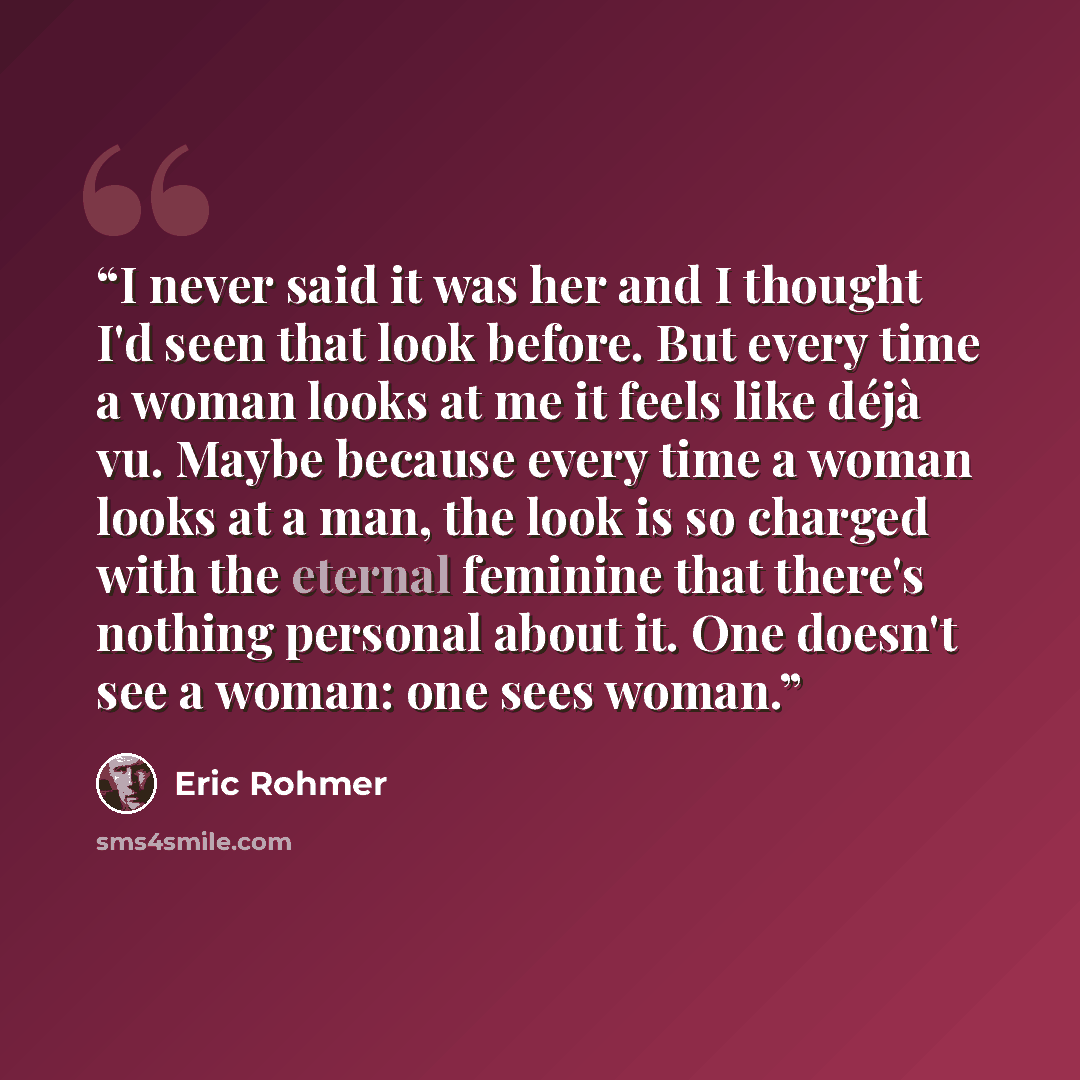 “I never said it was her and I thought I'd seen that look before. But every time a woman looks at me it feels like déjà vu. Maybe because every time a woman looks at a man, the look is so charged with the eternal feminine that there's nothing personal about it. One doesn't see a woman: one sees…” quote by Éric Rohmer