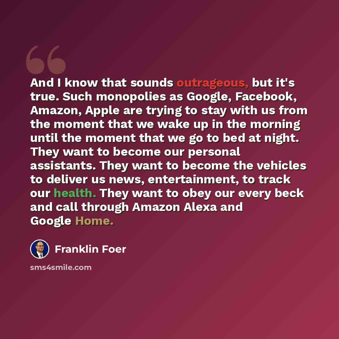 “And I know that sounds outrageous, but it's true. Such monopolies as Google, Facebook, Amazon, Apple are trying to stay with us from the moment that we wake up in the morning until the moment that we go to bed at night. They want to become our personal assistants. They want to become the vehicles…” quote by Franklin Foer