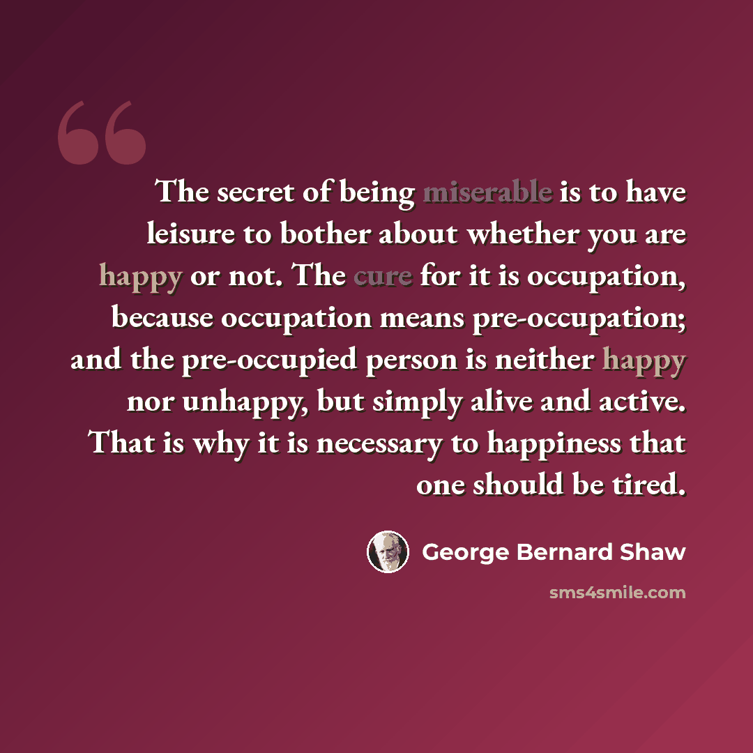 “The secret of being miserable is to have leisure to bother about whether you are happy or not. The cure for it is occupation, because occupation means pre-occupation; and the pre-occupied person is neither happy nor unhappy, but simply alive and active. That is why it is necessary to happiness…” quote by George Bernard Shaw