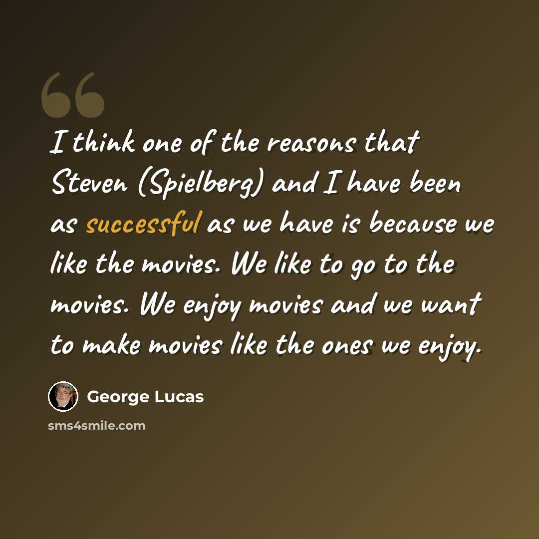 “I think one of the reasons that Steven (Spielberg) and I have been as successful as we have is because we like the movies. We like to go to the movies. We enjoy movies and we want to make movies like the ones we enjoy.” quote by George Lucas
