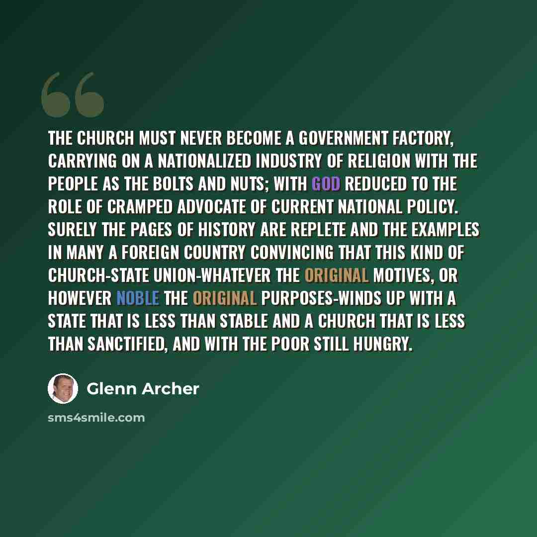 “The church must never become a government factory, carrying on a nationalized industry of religion with the people as the bolts and nuts; with God reduced to the role of cramped advocate of current national policy. Surely the pages of history are replete and the examples in many a foreign country…” quote by Glenn Archer