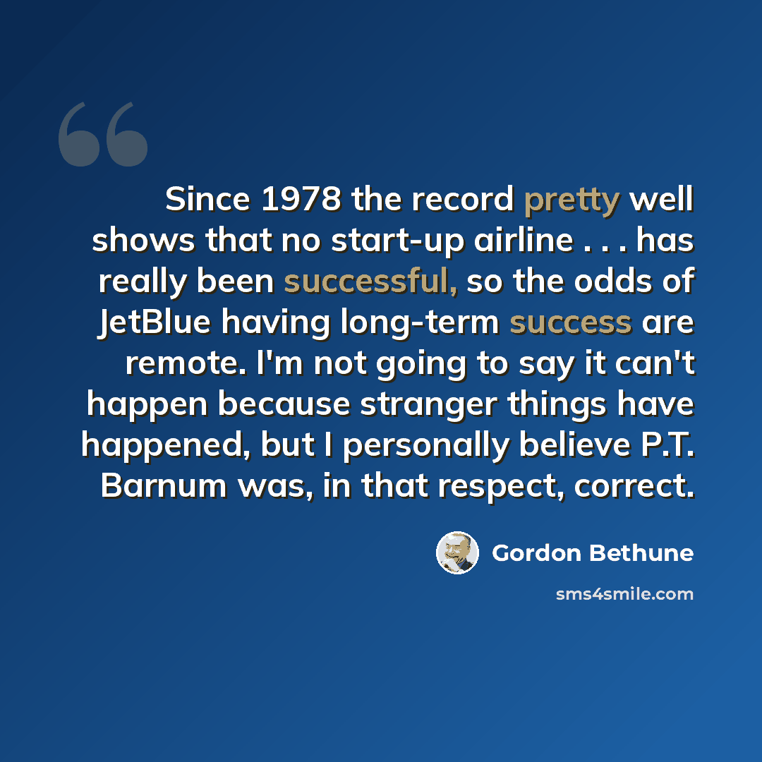 “Since 1978 the record pretty well shows that no start-up airline . . . has really been successful, so the odds of JetBlue having long-term success are remote. I'm not going to say it can't happen because stranger things have happened, but I personally believe P.T. Barnum was, in that respect…” quote by Gordon Bethune