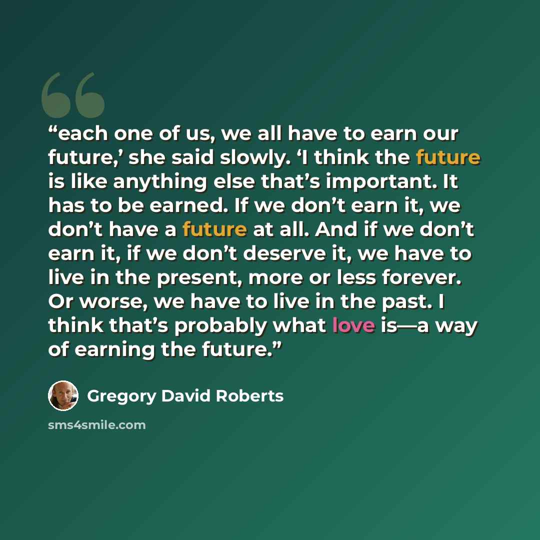“each one of us, we all have to earn our future,’ she said slowly. ‘I think the future is like anything else that’s important. It has to be earned. If we don’t earn it, we don’t have a future at all. And if we don’t earn it, if we don’t deserve it, we have to live in the present, more or less…” quote by Gregory David Roberts