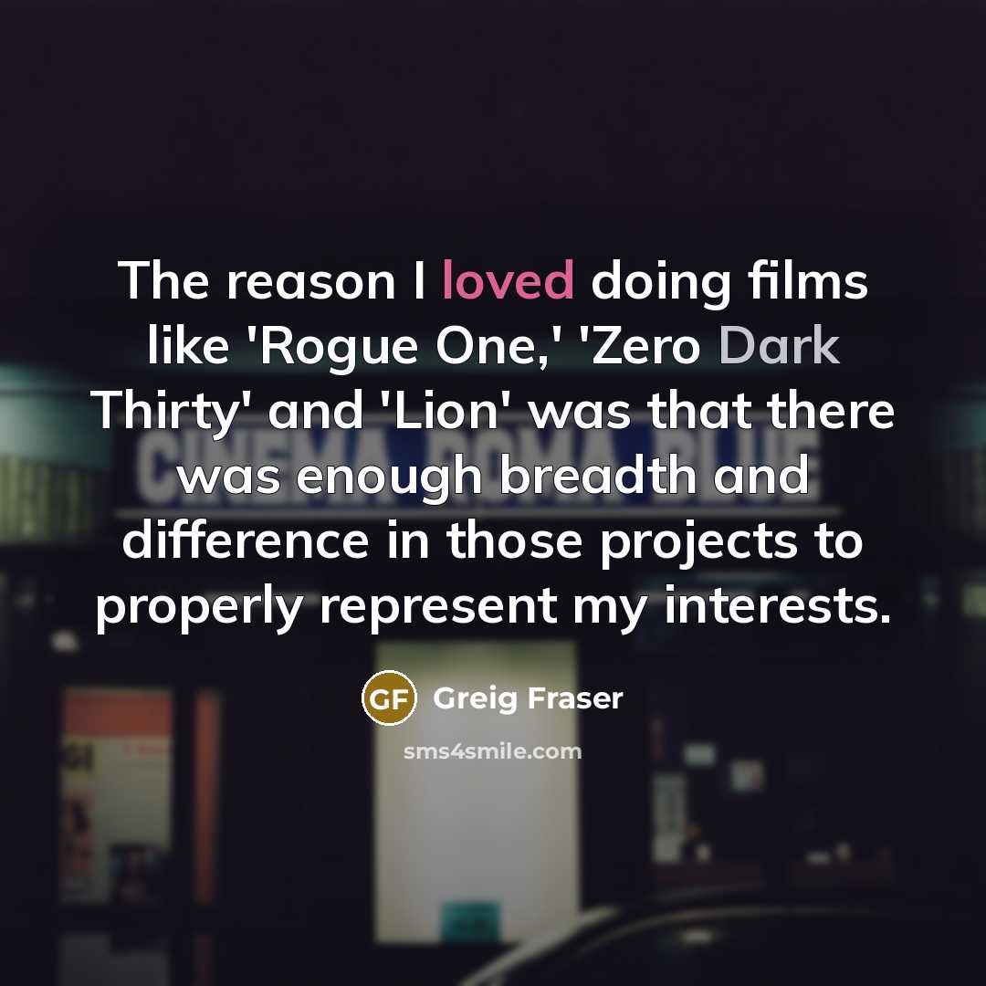 “The reason I loved doing films like 'Rogue One,' 'Zero Dark Thirty' and 'Lion' was that there was enough breadth and difference in those projects to properly represent my interests.” quote by Greig Fraser