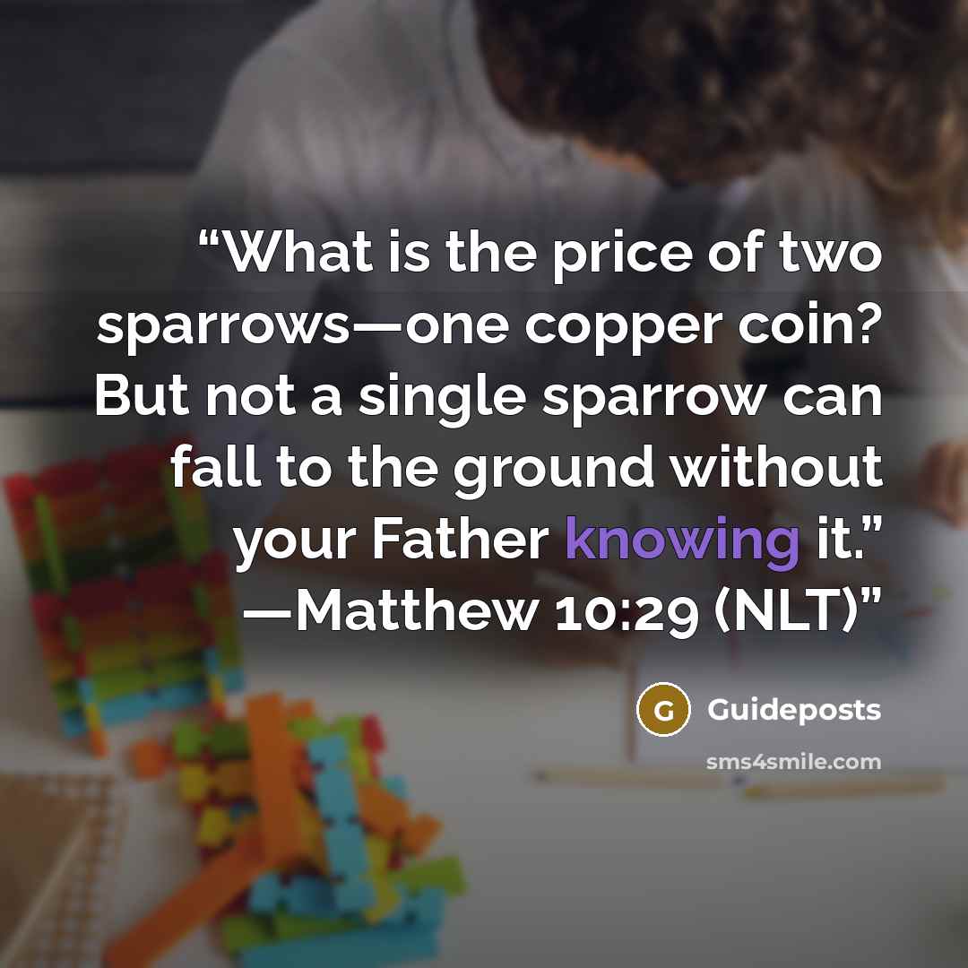 “What is the price of two sparrows—one copper coin? But not a single sparrow can fall to the ground without your Father knowing it.” —Matthew 10:29 (NLT)” quote by Guideposts