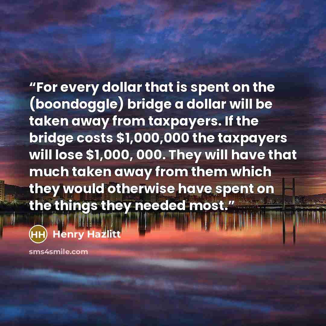 “For every dollar that is spent on the (boondoggle) bridge a dollar will be taken away from taxpayers. If the bridge costs $1,000,000 the taxpayers will lose $1,000, 000. They will have that much taken away from them which they would otherwise have spent on the things they needed most.” quote by Henry Hazlitt