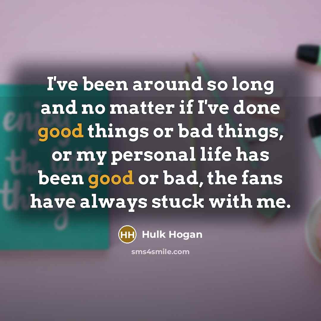“I've been around so long and no matter if I've done good things or bad things, or my personal life has been good or bad, the fans have always stuck with me.” quote by Hulk Hogan