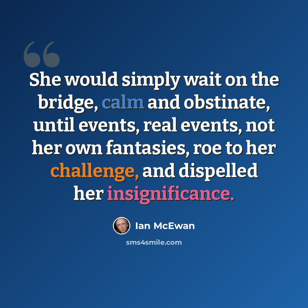 “She would simply wait on the bridge, calm and obstinate, until events, real events, not her own fantasies, roe to her challenge, and dispelled her insignificance.” quote by Ian Mcewan