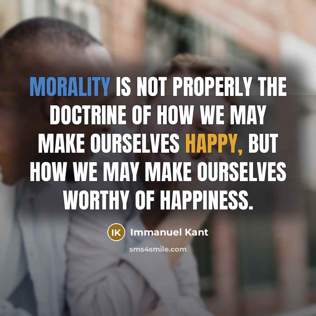 “Morality is not properly the doctrine of how we may make ourselves happy, but how we may make ourselves worthy of happiness.” quote by Immanuel Kant