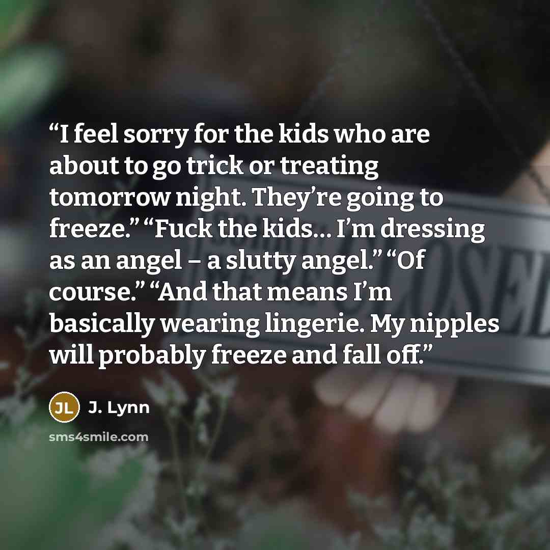 “I feel sorry for the kids who are about to go trick or treating tomorrow night. They’re going to freeze.” “Fuck the kids… I’m dressing as an angel – a slutty angel.” “Of course.” “And that means I’m basically wearing lingerie. My nipples will probably freeze and fall off.” quote by J. Lynn