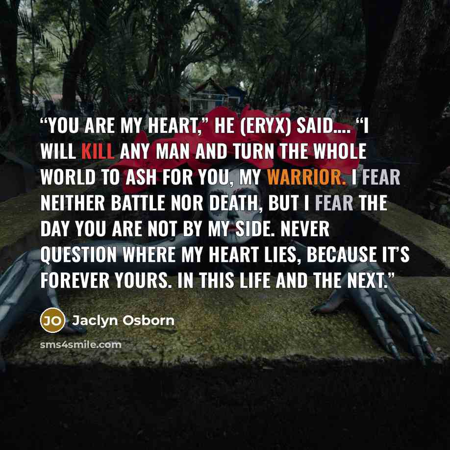“You are my heart,” he (Eryx) said…. “I will kill any man and turn the whole world to ash for you, my warrior. I fear neither battle nor death, but I fear the day you are not by my side. Never question where my heart lies, because it’s forever yours. In this life and the next.” quote by Jaclyn Osborn