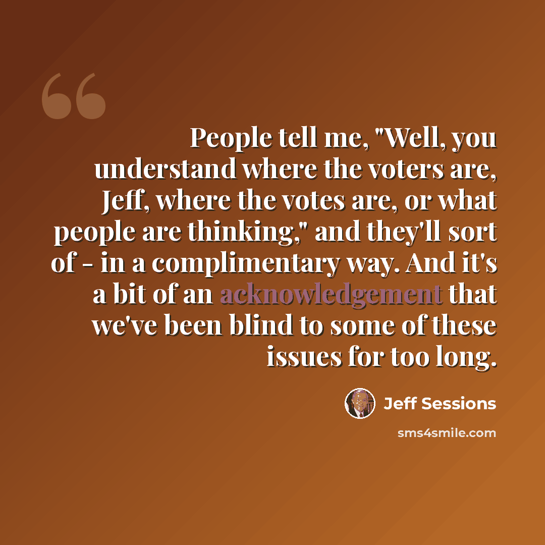“People tell me, "Well, you understand where the voters are, Jeff, where the votes are, or what people are thinking," and they'll sort of - in a complimentary way. And it's a bit of an acknowledgement that we've been blind to some of these issues for too long.” quote by Jeff Sessions