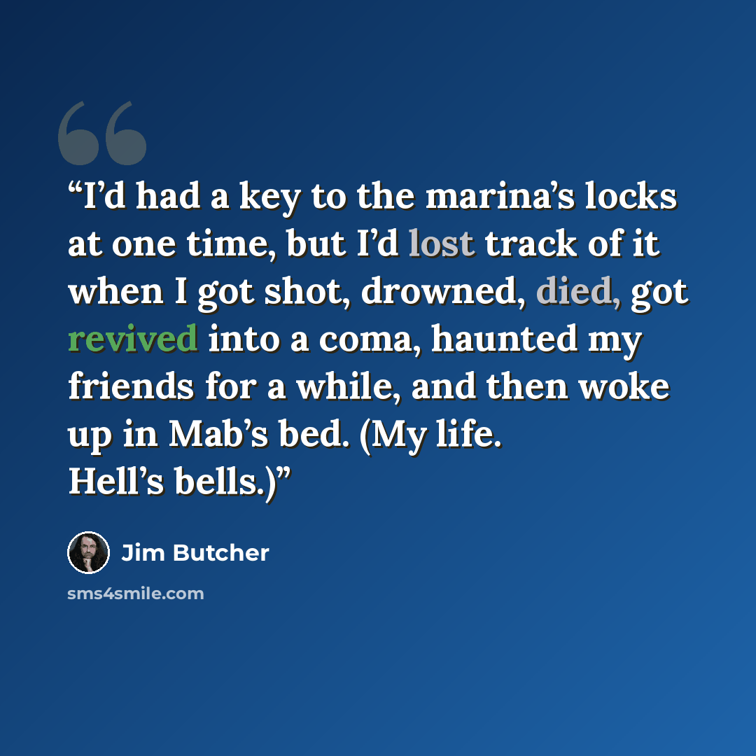 “I’d had a key to the marina’s locks at one time, but I’d lost track of it when I got shot, drowned, died, got revived into a coma, haunted my friends for a while, and then woke up in Mab’s bed. (My life. Hell’s bells.)” quote by Jim Butcher